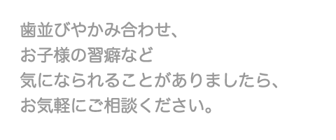 歯並びやかみ合わせ、お子様の習癖など気になられることがありましたら、お気軽にご相談ください。